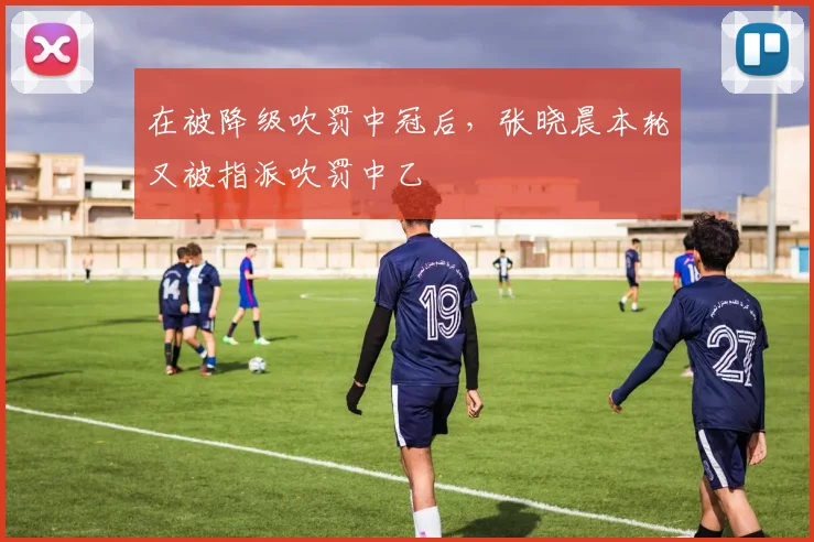 在被降级吹罚中冠后，张晓晨本轮又被指派吹罚中乙