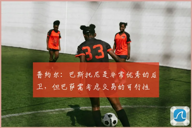 普约尔：巴斯托尼是非常优秀的后卫，但巴萨需考虑交易的可行性
