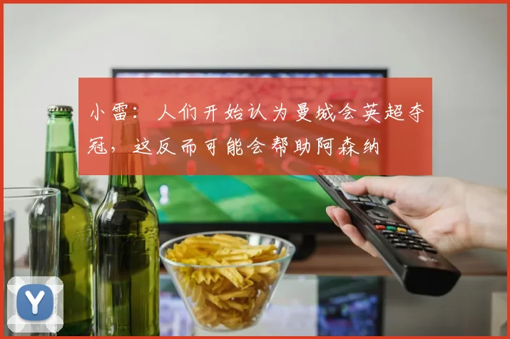 小雷：人们开始认为曼城会英超夺冠，这反而可能会帮助阿森纳