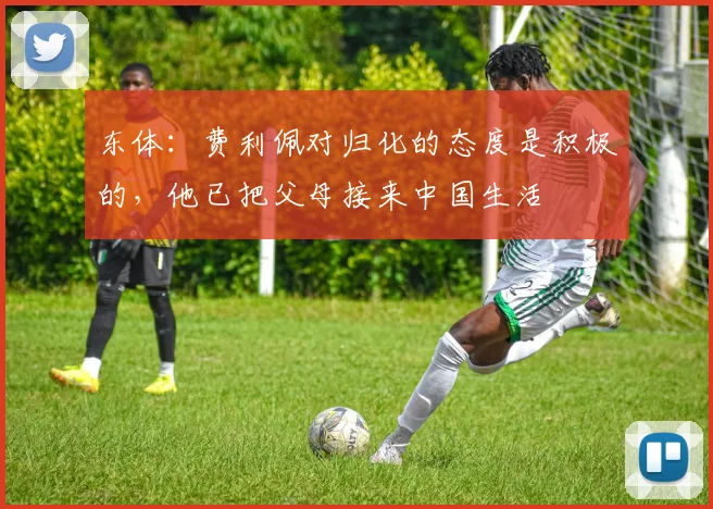 东体：费利佩对归化的态度是积极的，他已把父母接来中国生活